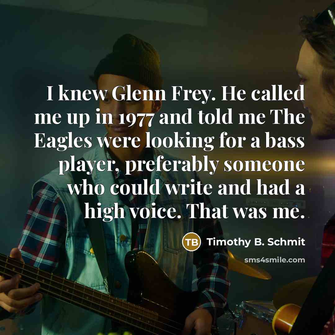 “I knew Glenn Frey. He called me up in 1977 and told me The Eagles were looking for a bass player, preferably someone who could write and had a high voice. That was me.” quote by Timothy B. Schmit