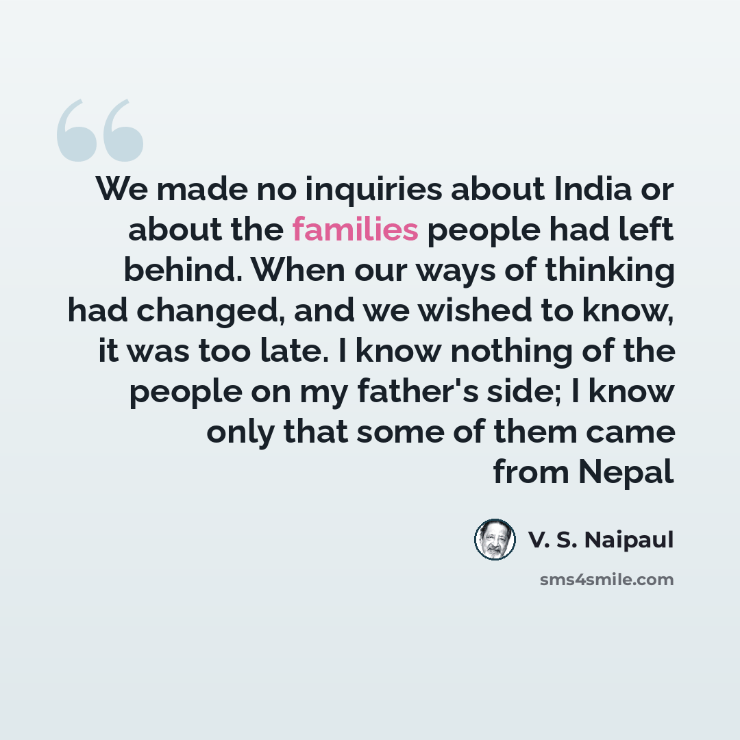 “We made no inquiries about India or about the families people had left behind. When our ways of thinking had changed, and we wished to know, it was too late. I know nothing of the people on my father's side; I know only that some of them came from Nepal” quote by V. S. Naipaul