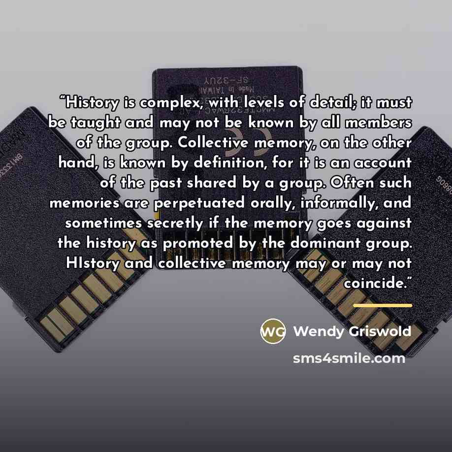 “History is complex, with levels of detail; it must be taught and may not be known by all members of the group. Collective memory, on the other hand, is known by definition, for it is an account of the past shared by a group. Often such memories are perpetuated orally, informally, and sometimes…” quote by Wendy Griswold