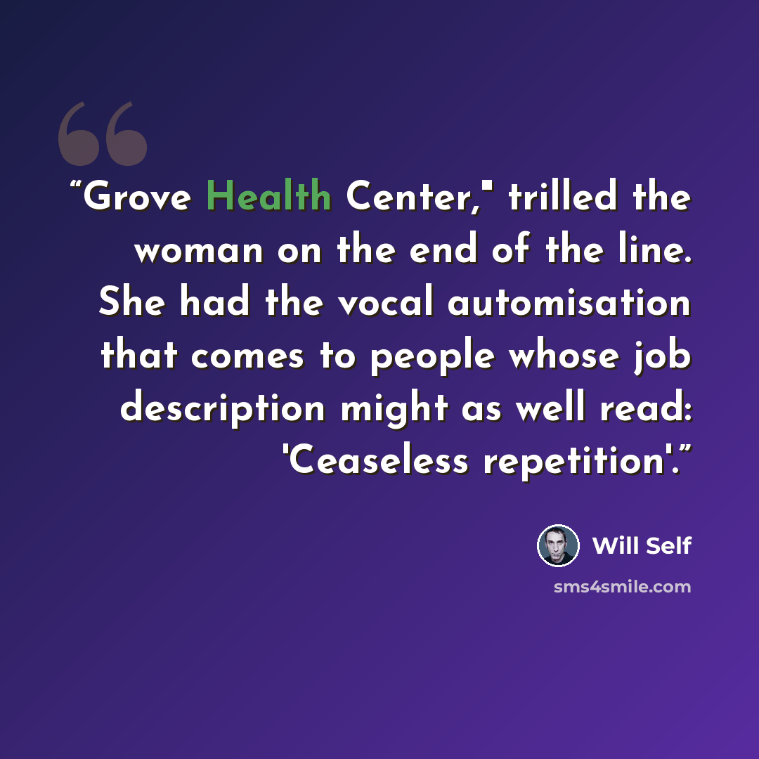 “Grove Health Center," trilled the woman on the end of the line. She had the vocal automisation that comes to people whose job description might as well read: 'Ceaseless repetition'.” quote by Will Self