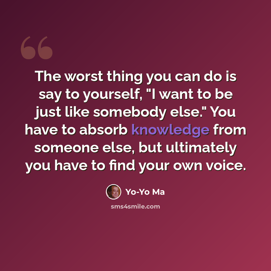 “The worst thing you can do is say to yourself, "I want to be just like somebody else." You have to absorb knowledge from someone else, but ultimately you have to find your own voice.” quote by Yo-Yo Ma