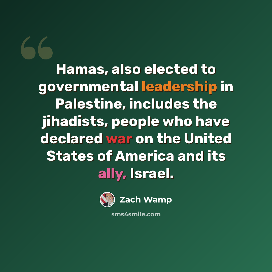 “Hamas, also elected to governmental leadership in Palestine, includes the jihadists, people who have declared war on the United States of America and its ally, Israel.” quote by Zach Wamp