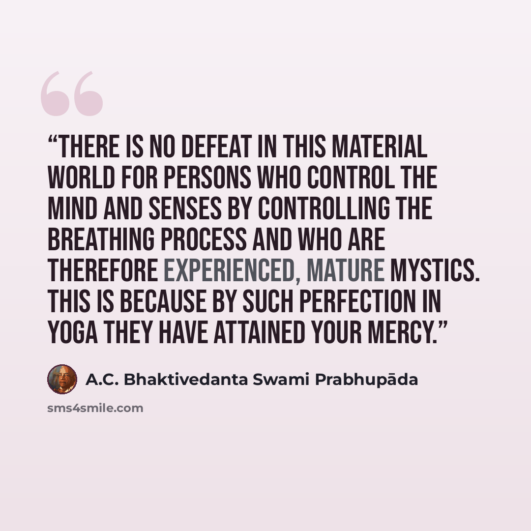 “There is no defeat in this material world for persons who control the mind and senses by controlling the breathing process and who are therefore experienced, mature mystics. This is because by such perfection in yoga they have attained your mercy.” quote by A.C. Bhaktivedanta Swami Prabhupāda