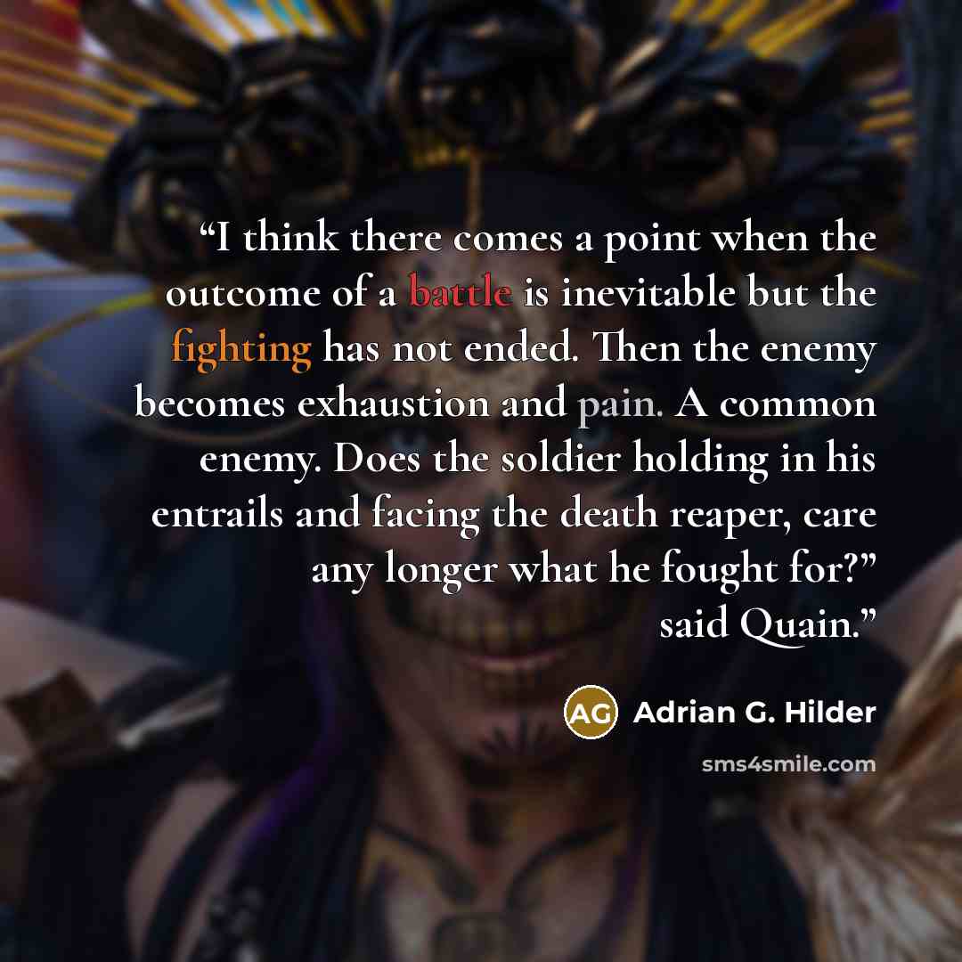 “I think there comes a point when the outcome of a battle is inevitable but the fighting has not ended. Then the enemy becomes exhaustion and pain. A common enemy. Does the soldier holding in his entrails and facing the death reaper, care any longer what he fought for?” said Quain.” quote by Adrian G. Hilder