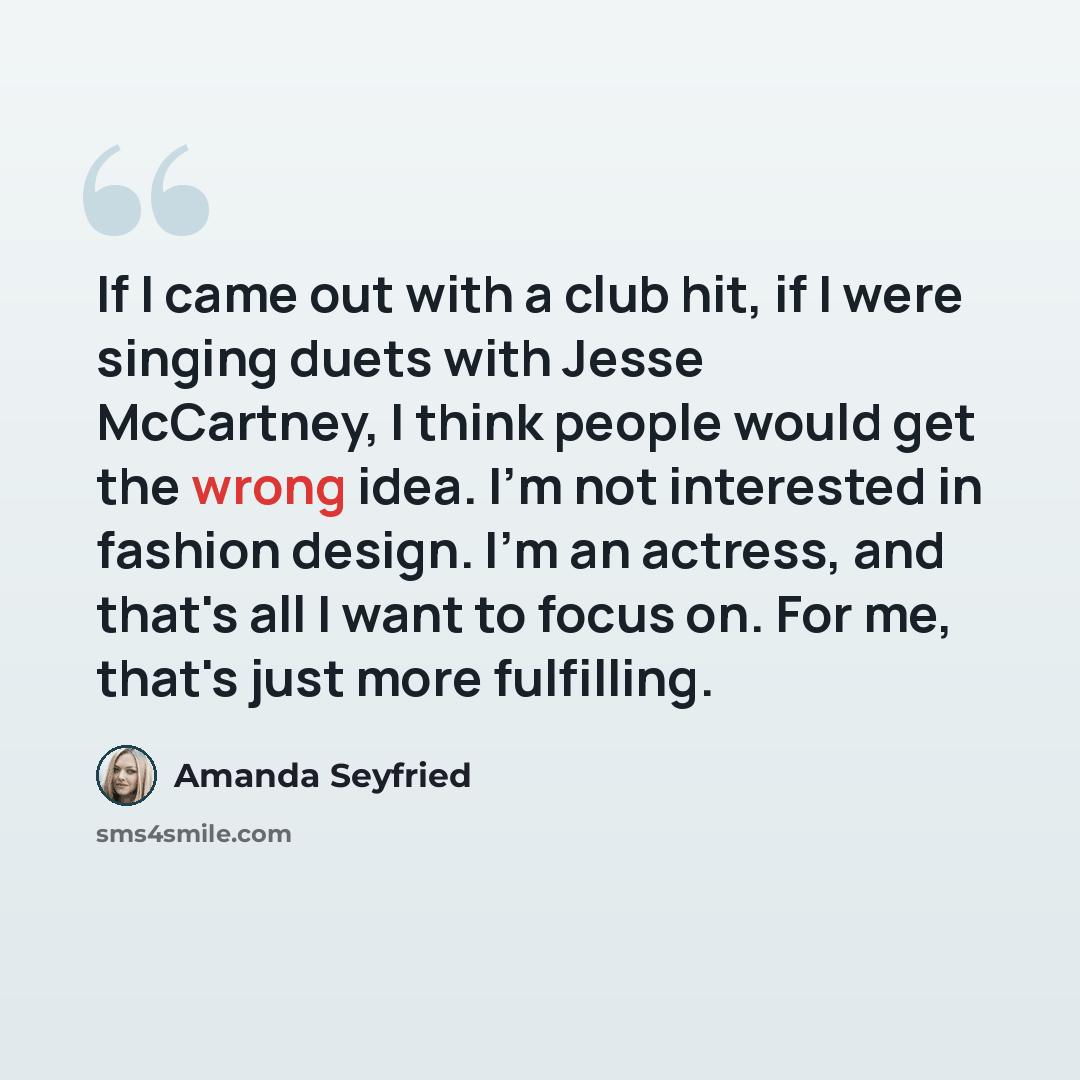 “If I came out with a club hit, if I were singing duets with Jesse McCartney, I think people would get the wrong idea. I'm not interested in fashion design. I'm an actress, and that's all I want to focus on. For me, that's just more fulfilling.” quote by Amanda Seyfried