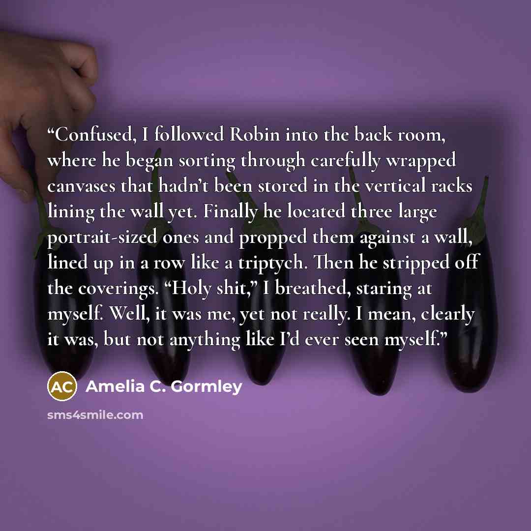 “Confused, I followed Robin into the back room, where he began sorting through carefully wrapped canvases that hadn’t been stored in the vertical racks lining the wall yet. Finally he located three large portrait-sized ones and propped them against a wall, lined up in a row like a triptych. Then he…” quote by Amelia C. Gormley