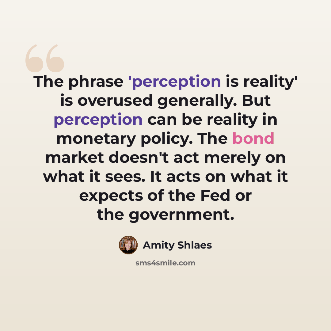 “The phrase 'perception is reality' is overused generally. But perception can be reality in monetary policy. The bond market doesn't act merely on what it sees. It acts on what it expects of the Fed or the government.” quote by Amity Shlaes