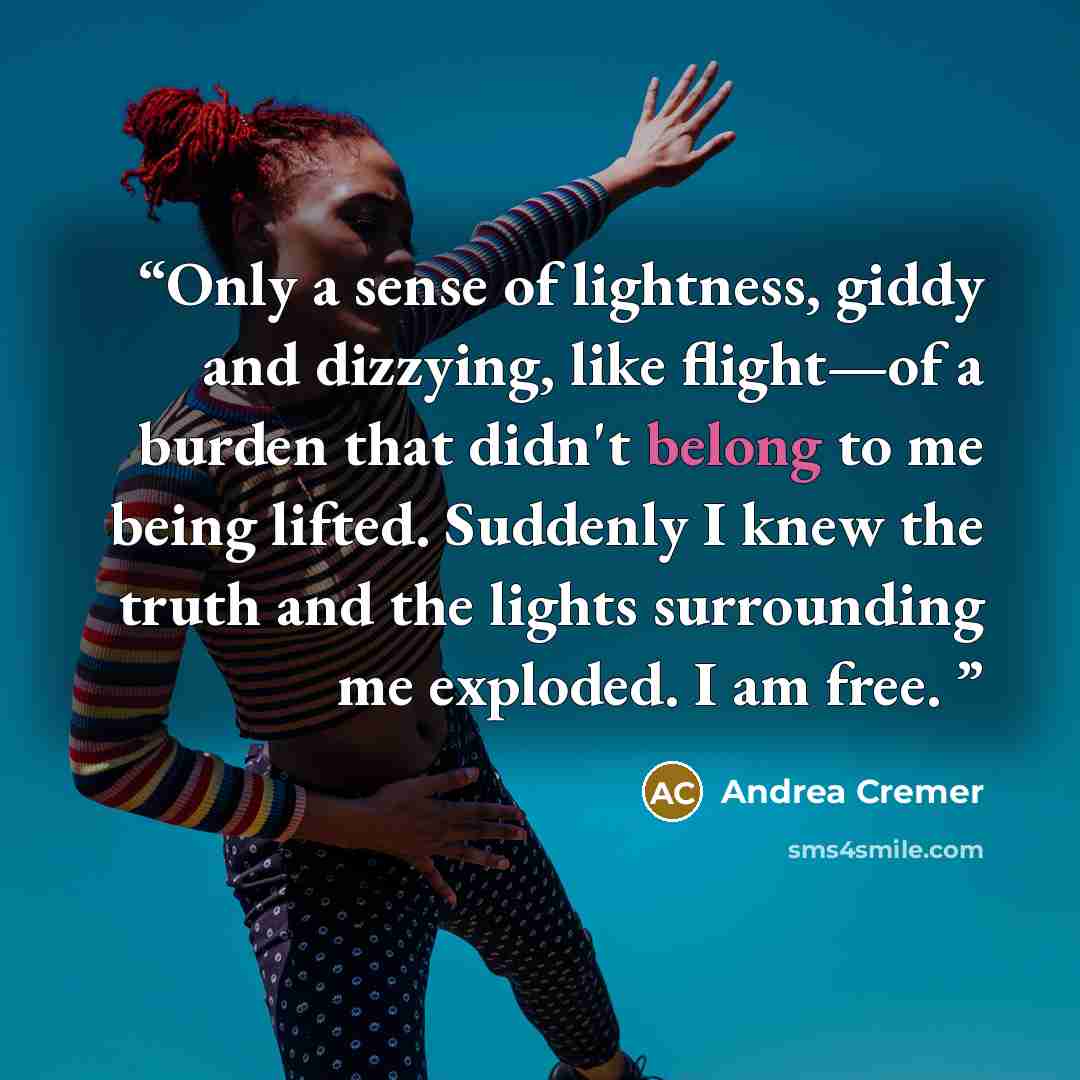 “Only a sense of lightness, giddy and dizzying, like flight—of a burden that didn't belong to me being lifted. Suddenly I knew the truth and the lights surrounding me exploded. I am free.” quote by Andrea Cremer