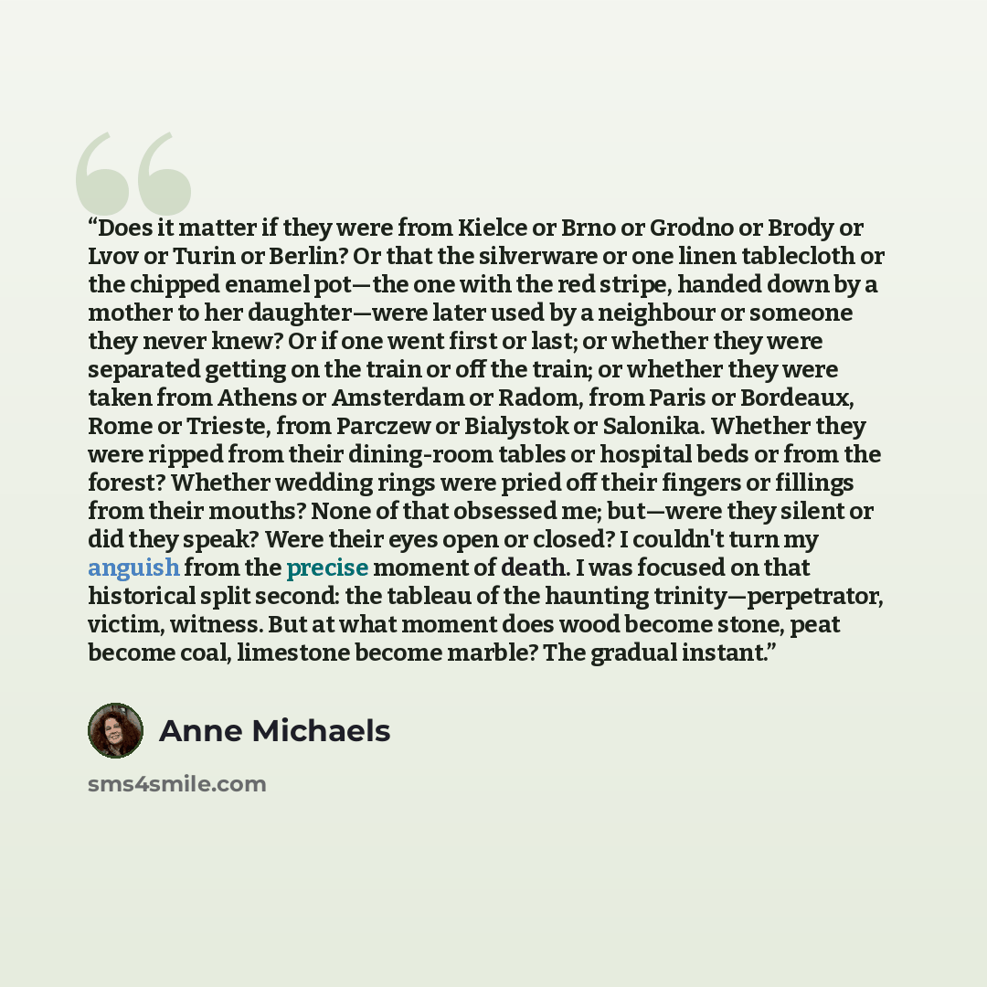 “Does it matter if they were from Kielce or Brno or Grodno or Brody or Lvov or Turin or Berlin? Or that the silverware or one linen tablecloth or the chipped enamel pot—the one with the red stripe, handed down by a mother to her daughter—were later used by a neighbour or someone they never knew? Or…” quote by Anne Michaels