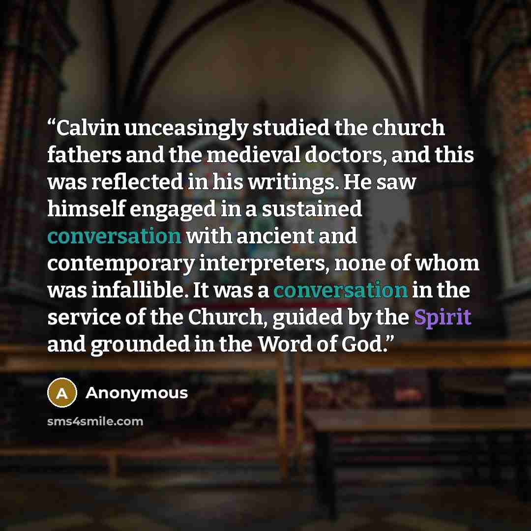 “Calvin unceasingly studied the church fathers and the medieval doctors, and this was reflected in his writings. He saw himself engaged in a sustained conversation with ancient and contemporary interpreters, none of whom was infallible. It was a conversation in the service of the Church, guided by…” quote by Anonymous