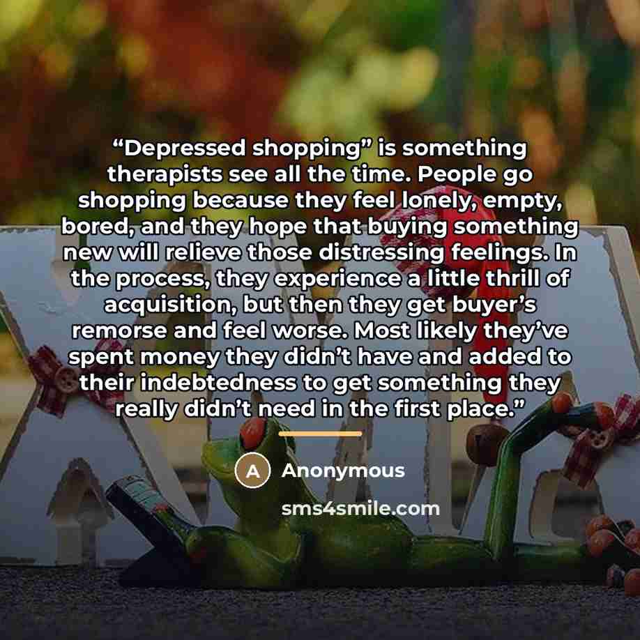 “Depressed shopping” is something therapists see all the time. People go shopping because they feel lonely, empty, bored, and they hope that buying something new will relieve those distressing feelings. In the process, they experience a little thrill of acquisition, but then they get buyer’s…” quote by Anonymous