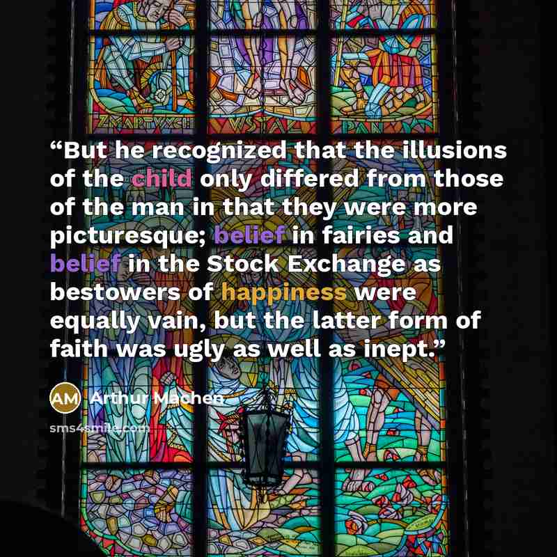 “But he recognized that the illusions of the child only differed from those of the man in that they were more picturesque; belief in fairies and belief in the Stock Exchange as bestowers of happiness were equally vain, but the latter form of faith was ugly as well as inept.” quote by Arthur Machen