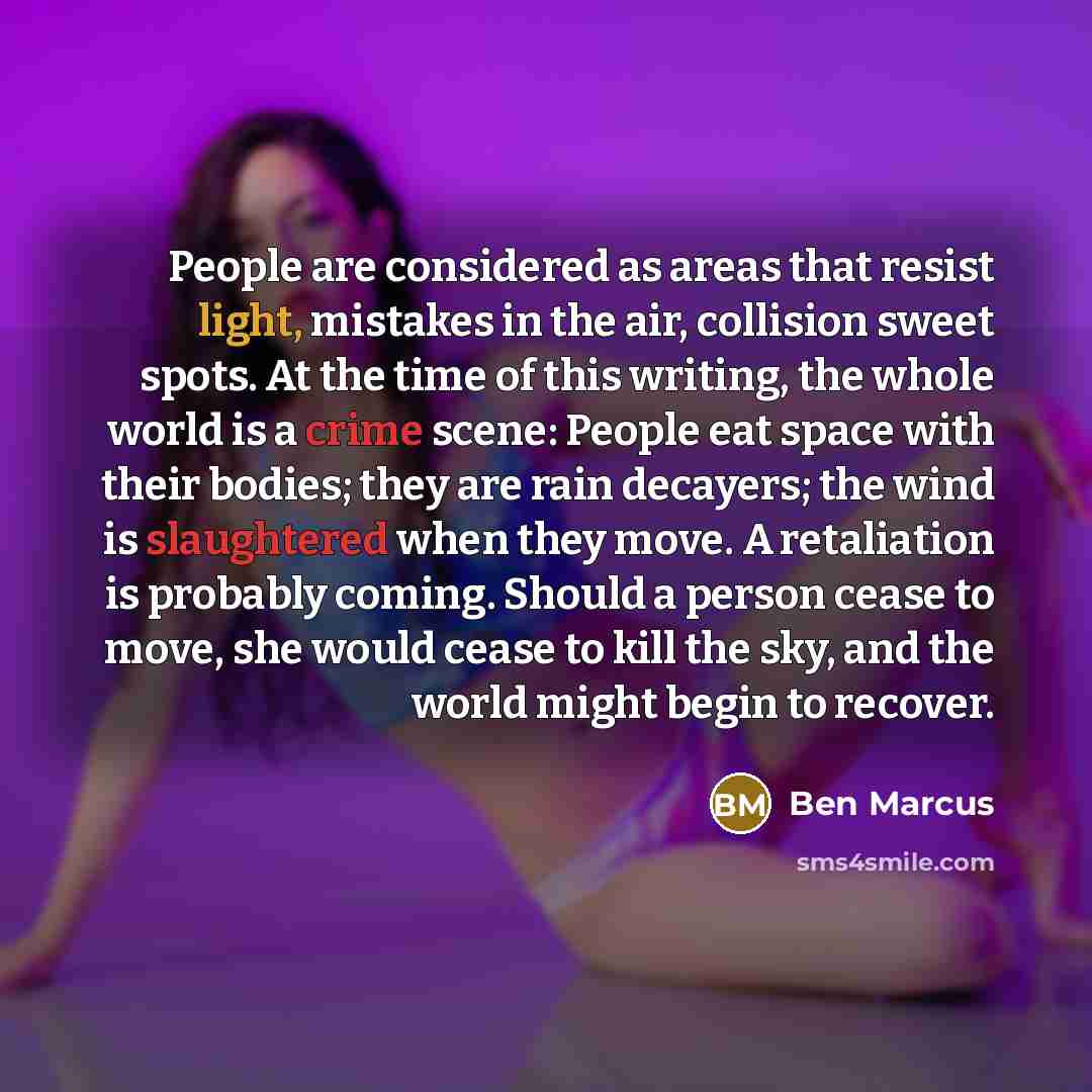 “People are considered as areas that resist light, mistakes in the air, collision sweet spots. At the time of this writing, the whole world is a crime scene: People eat space with their bodies; they are rain decayers; the wind is slaughtered when they move. A retaliation is probably coming. Should…” quote by Ben Marcus