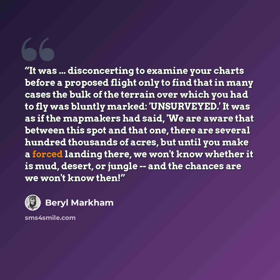 “It was ... disconcerting to examine your charts before a proposed flight only to find that in many cases the bulk of the terrain over which you had to fly was bluntly marked: 'UNSURVEYED.' It was as if the mapmakers had said, 'We are aware that between this spot and that one, there are several…” quote by Beryl Markham