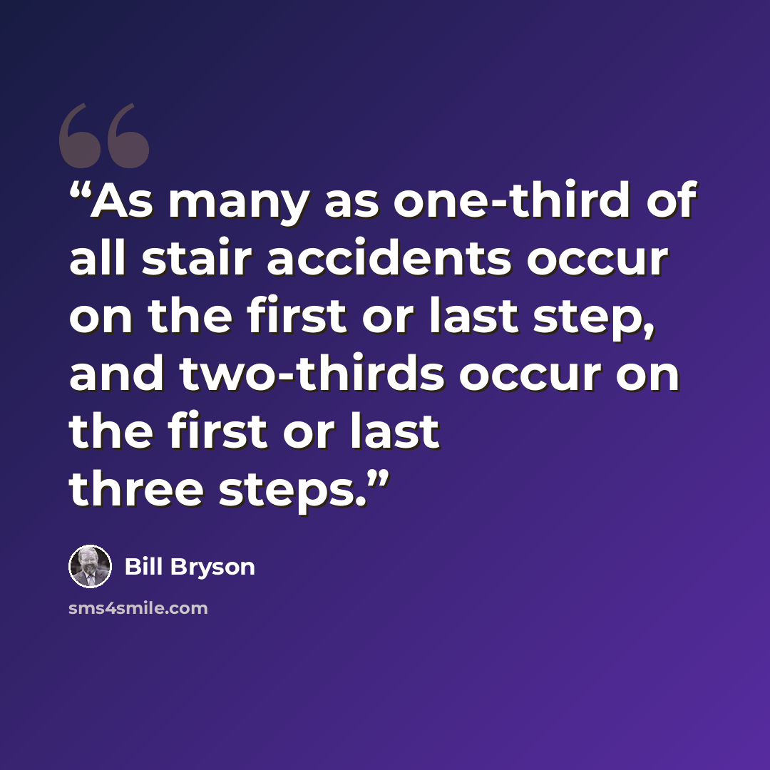 “As many as one-third of all stair accidents occur on the first or last step, and two-thirds occur on the first or last three steps.” quote by Bill Bryson