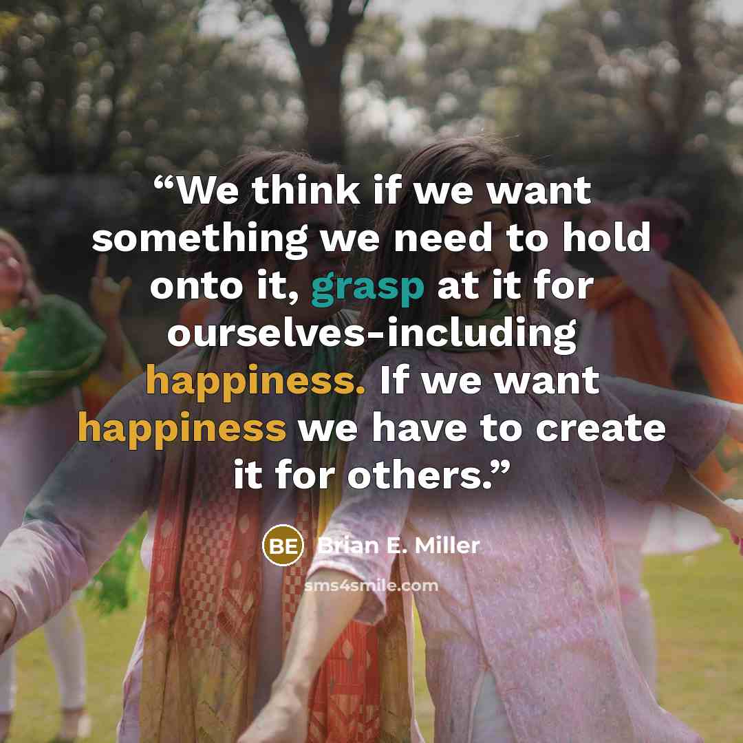“We think if we want something we need to hold onto it, grasp at it for ourselves-including happiness. If we want happiness we have to create it for others.” quote by Brian E. Miller