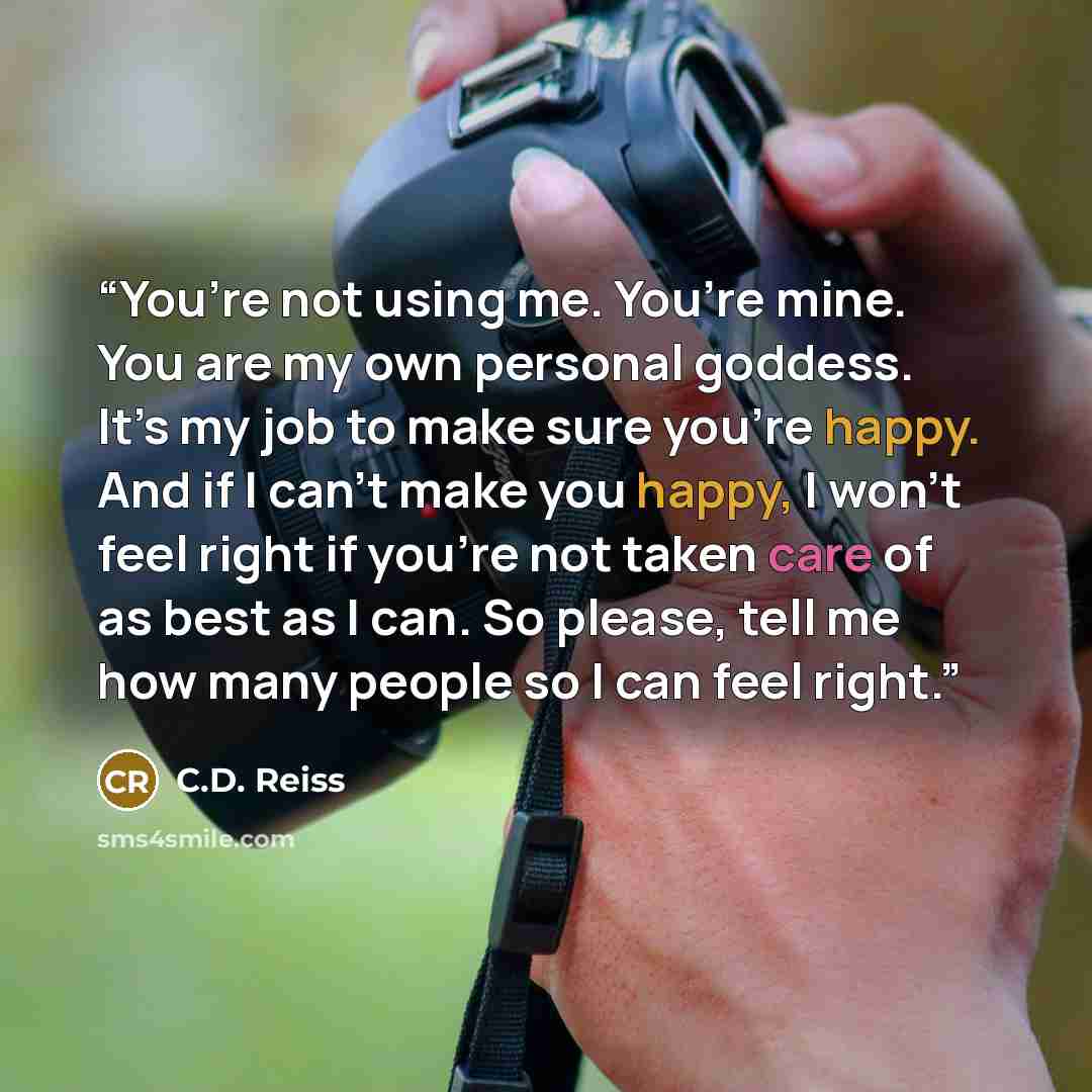 “You’re not using me. You’re mine. You are my own personal goddess. It’s my job to make sure you’re happy. And if I can’t make you happy, I won’t feel right if you’re not taken care of as best as I can. So please, tell me how many people so I can feel right.” quote by C.D. Reiss