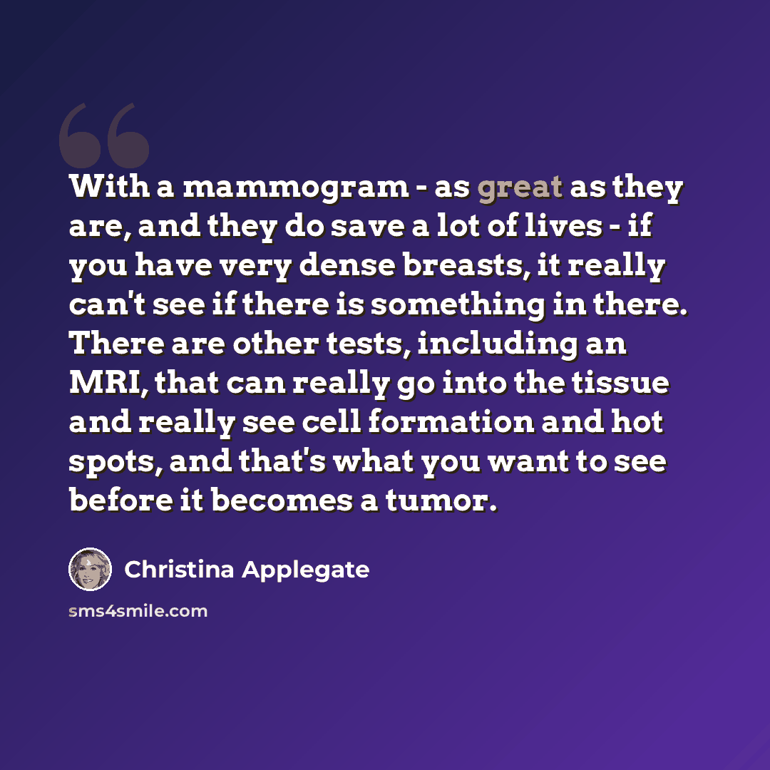 “With a mammogram - as great as they are, and they do save a lot of lives - if you have very dense breasts, it really can't see if there is something in there. There are other tests, including an MRI, that can really go into the tissue and really see cell formation and hot spots, and that's what…” quote by Christina Applegate