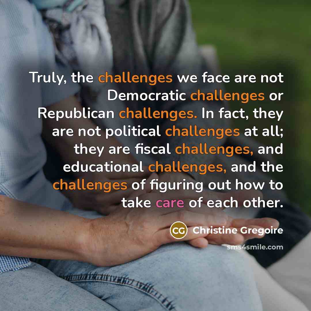 “Truly, the challenges we face are not Democratic challenges or Republican challenges. In fact, they are not political challenges at all; they are fiscal challenges, and educational challenges, and the challenges of figuring out how to take care of each other.” quote by Christine Gregoire