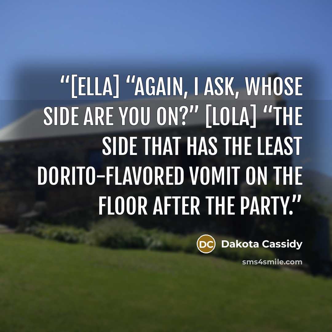 “[Ella] “Again, I ask, whose side are you on?” [Lola] “The side that has the least Dorito-flavored vomit on the floor after the party.” quote by Dakota Cassidy