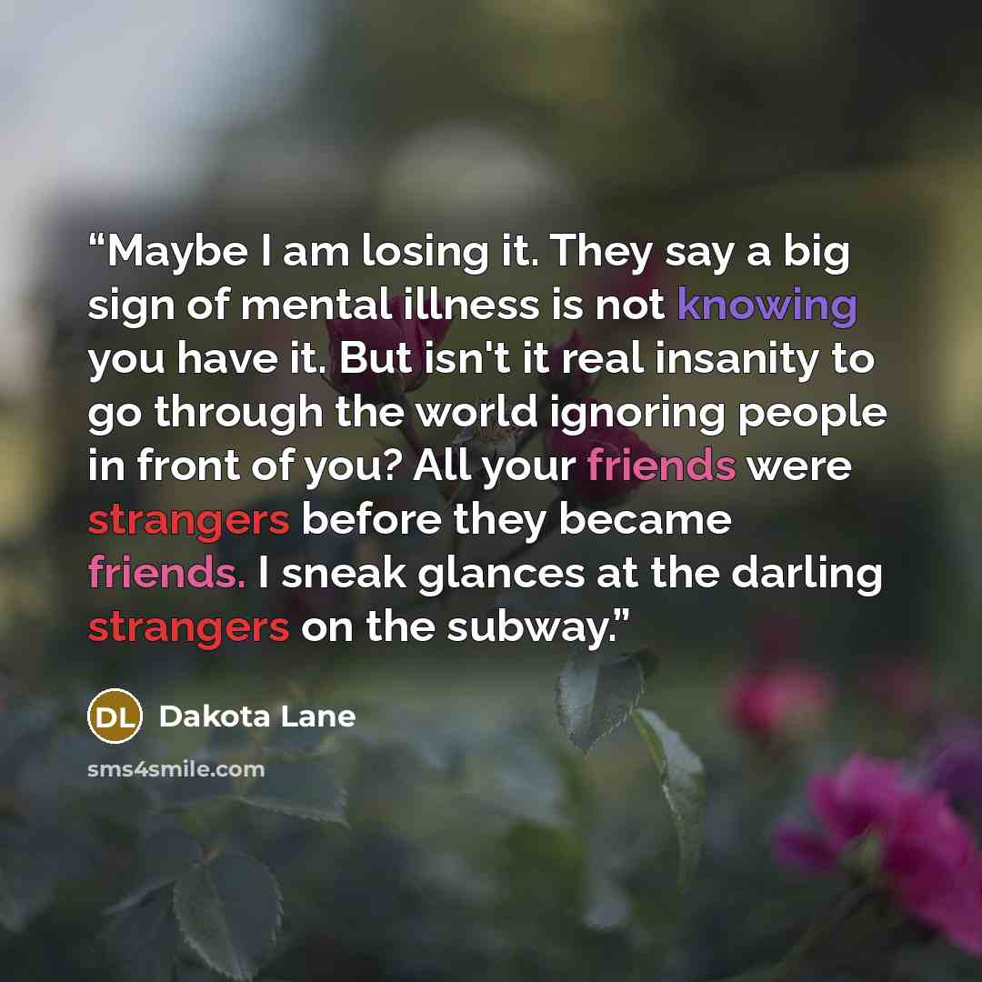 “Maybe I am losing it. They say a big sign of mental illness is not knowing you have it. But isn't it real insanity to go through the world ignoring people in front of you? All your friends were strangers before they became friends. I sneak glances at the darling strangers on the subway.” quote by Dakota Lane