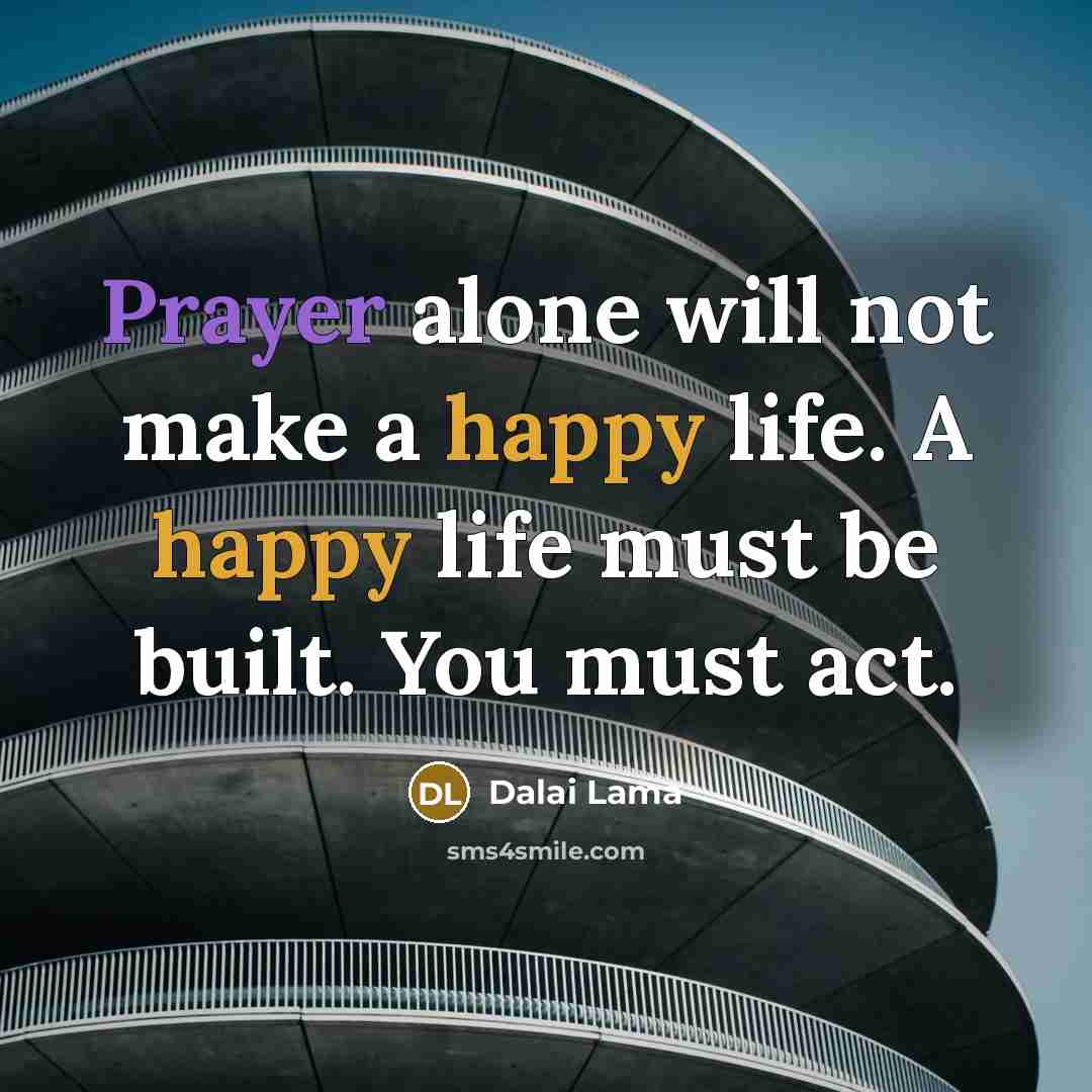 “Prayer alone will not make a happy life. A happy life must be built. You must act.” quote by Dalai Lama