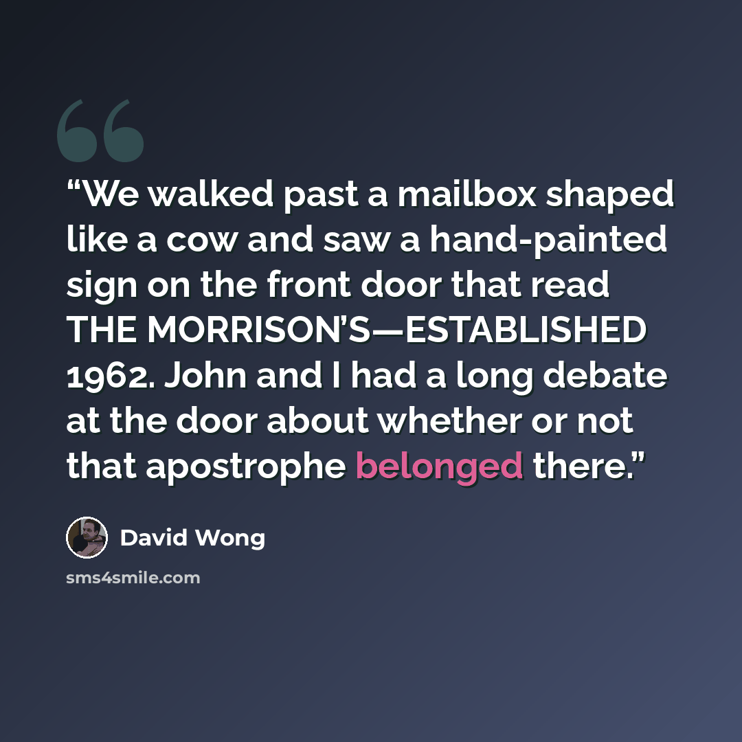 “We walked past a mailbox shaped like a cow and saw a hand-painted sign on the front door that read THE MORRISON’S—ESTABLISHED 1962. John and I had a long debate at the door about whether or not that apostrophe belonged there.” quote by David Wong