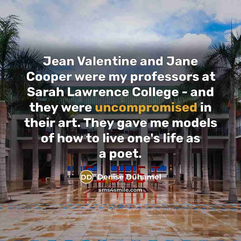 “Jean Valentine and Jane Cooper were my professors at Sarah Lawrence College - and they were uncompromised in their art. They gave me models of how to live one's life as a poet.” quote by Denise Duhamel