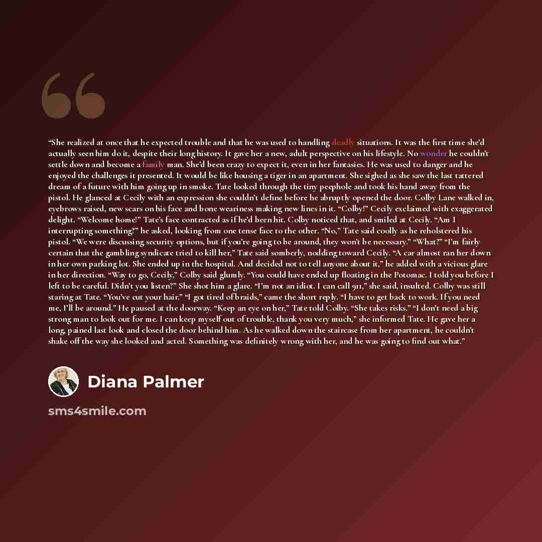 “She realized at once that he expected trouble and that he was used to handling deadly situations. It was the first time she’d actually seen him do it, despite their long history. It gave her a new, adult perspective on his lifestyle. No wonder he couldn’t settle down and become a family man. She’d…” quote by Diana Palmer