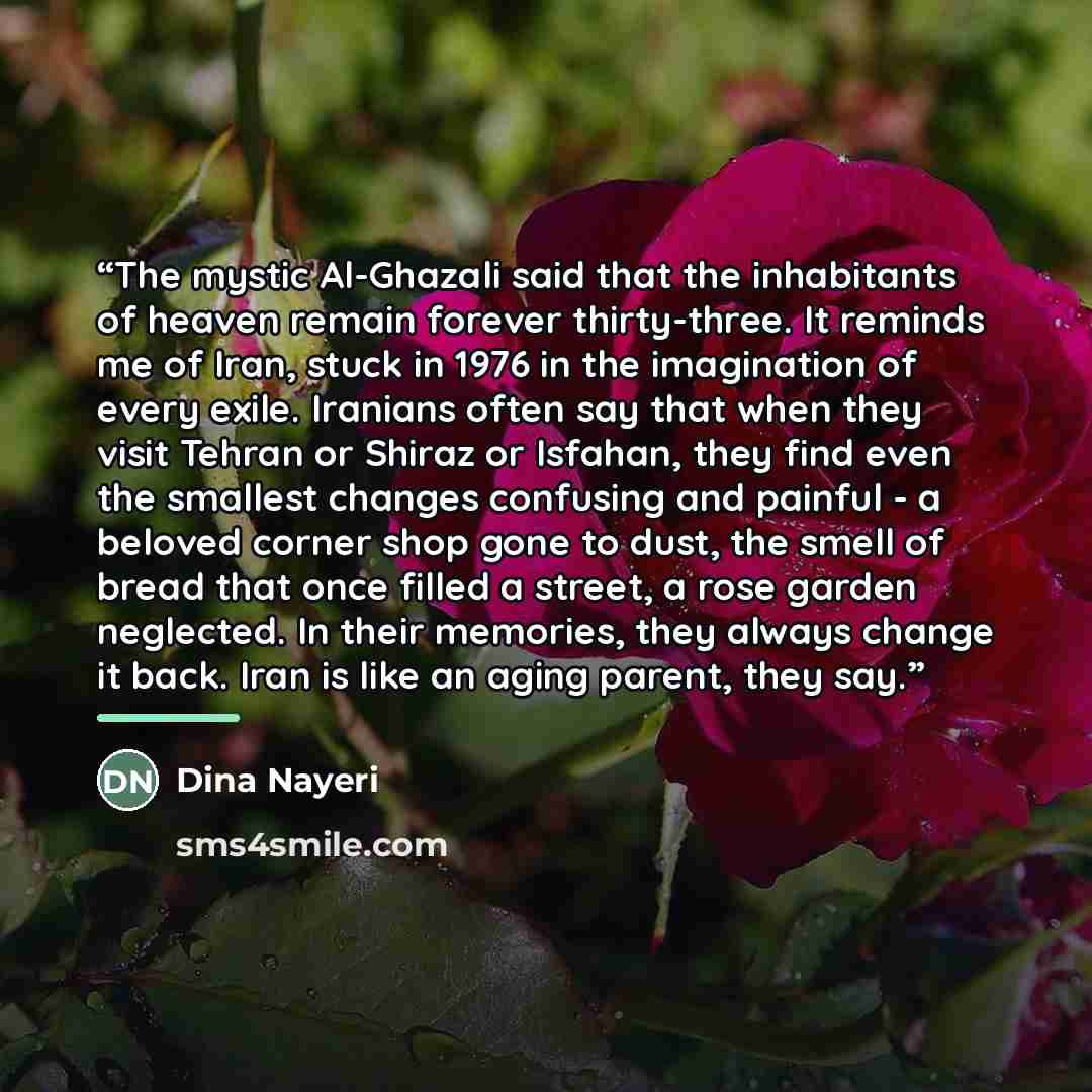 “The mystic Al-Ghazali said that the inhabitants of heaven remain forever thirty-three. It reminds me of Iran, stuck in 1976 in the imagination of every exile. Iranians often say that when they visit Tehran or Shiraz or Isfahan, they find even the smallest changes confusing and painful - a beloved…” quote by Dina Nayeri