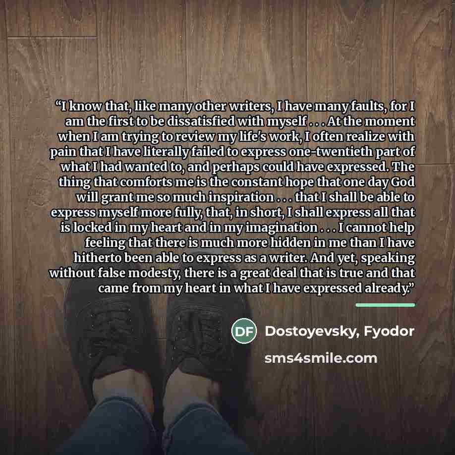 “I know that, like many other writers, I have many faults, for I am the first to be dissatisfied with myself . . . At the moment when I am trying to review my life's work, I often realize with pain that I have literally failed to express one-twentieth part of what I had wanted to, and perhaps could…” quote by Dostoyevsky, Fyodor