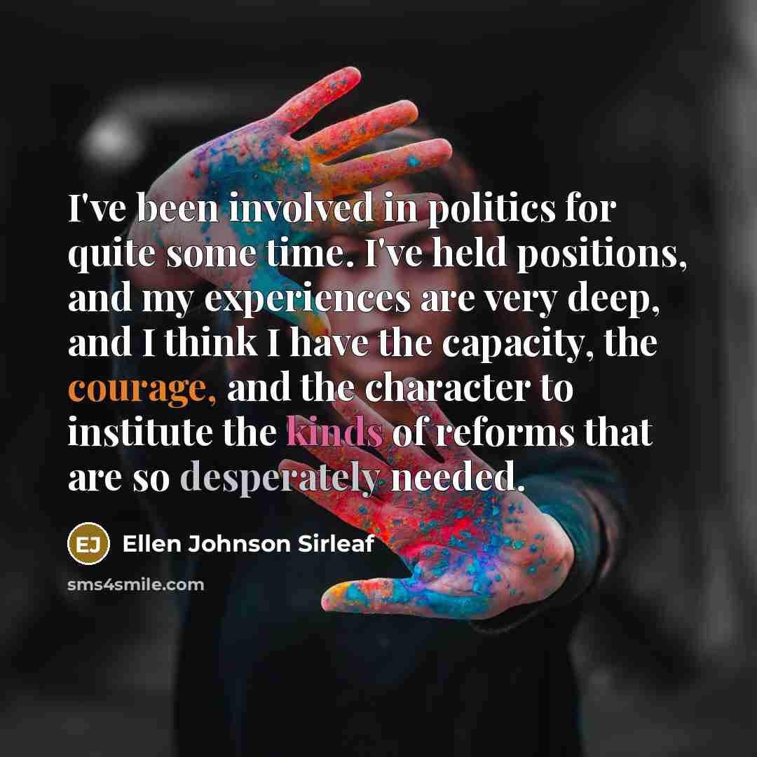 “I've been involved in politics for quite some time. I've held positions, and my experiences are very deep, and I think I have the capacity, the courage, and the character to institute the kinds of reforms that are so desperately needed.” quote by Ellen Johnson Sirleaf