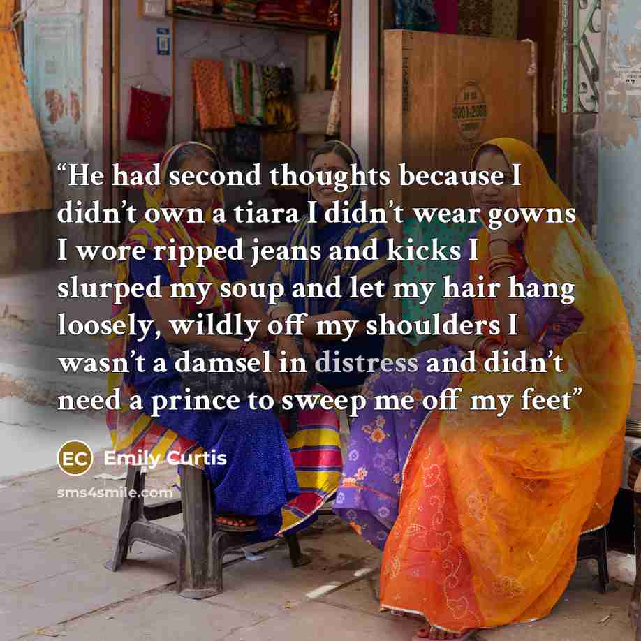 “He had second thoughts because I didn’t own a tiara I didn’t wear gowns I wore ripped jeans and kicks I slurped my soup and let my hair hang loosely, wildly off my shoulders I wasn’t a damsel in distress and didn’t need a prince to sweep me off my feet” quote by Emily Curtis