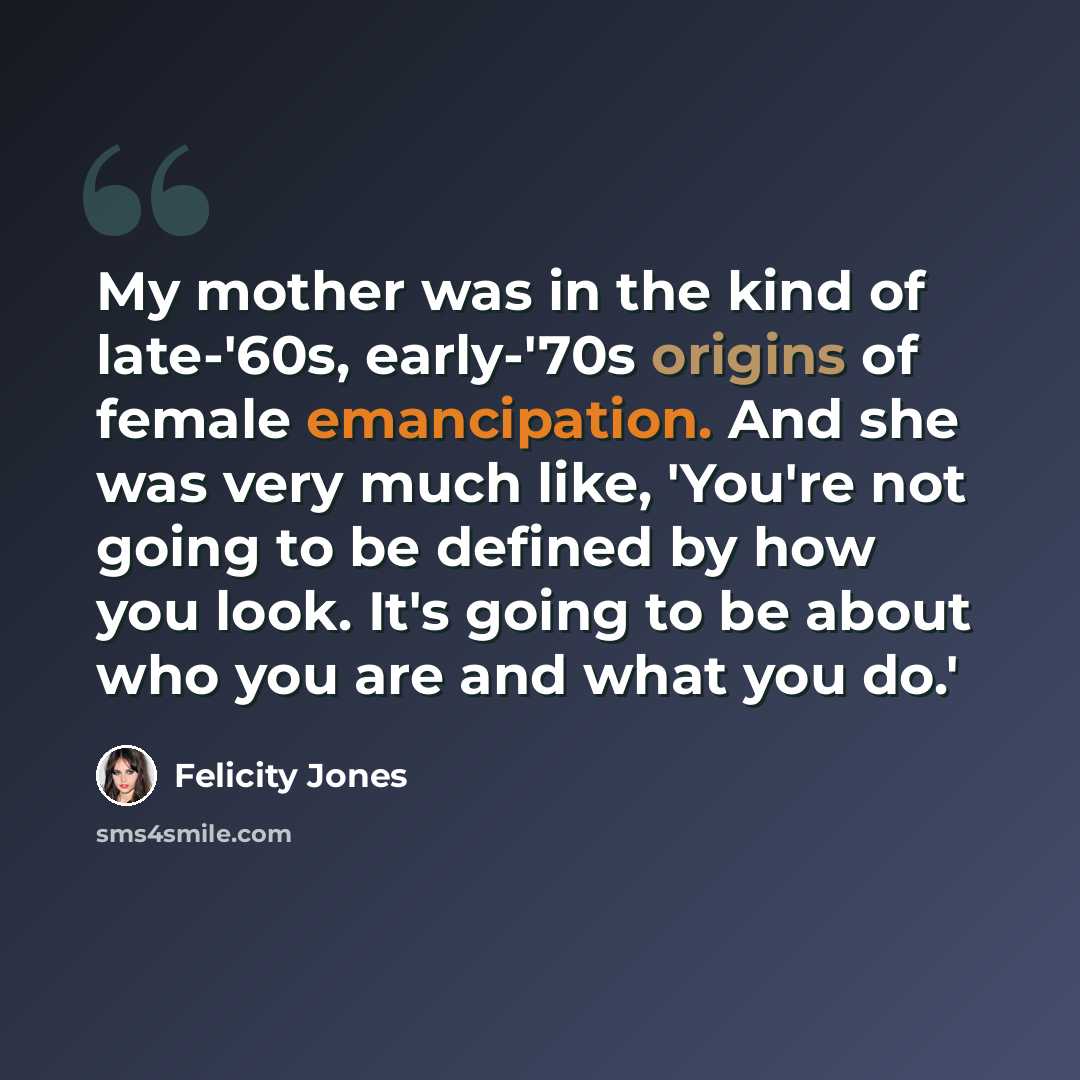 “My mother was in the kind of late-'60s, early-'70s origins of female emancipation. And she was very much like, 'You're not going to be defined by how you look. It's going to be about who you are and what you do.'” quote by Felicity Jones