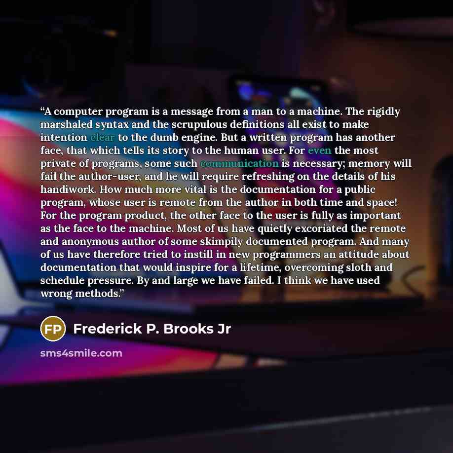 “A computer program is a message from a man to a machine. The rigidly marshaled syntax and the scrupulous definitions all exist to make intention clear to the dumb engine. But a written program has another face, that which tells its story to the human user. For even the most private of programs…” quote by Frederick P. Brooks Jr