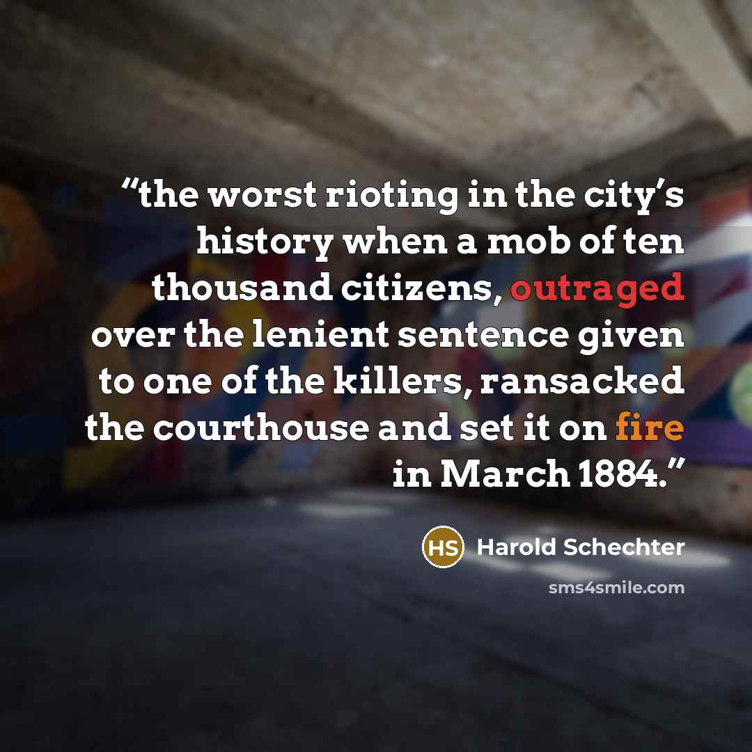 “the worst rioting in the city’s history when a mob of ten thousand citizens, outraged over the lenient sentence given to one of the killers, ransacked the courthouse and set it on fire in March 1884.” quote by Harold Schechter