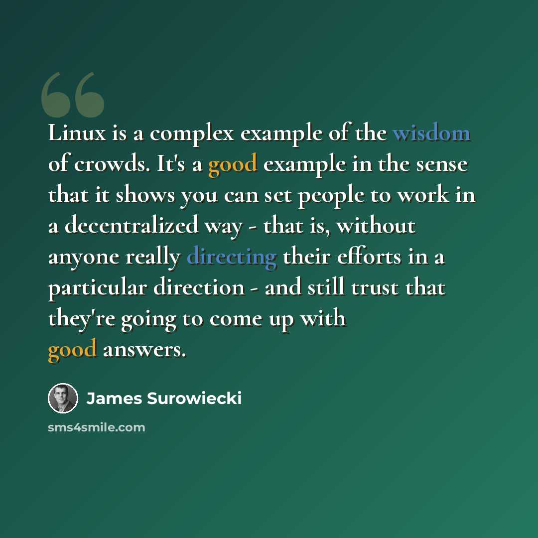 “Linux is a complex example of the wisdom of crowds. It's a good example in the sense that it shows you can set people to work in a decentralized way - that is, without anyone really directing their efforts in a particular direction - and still trust that they're going to come up with good answers.” quote by James Surowiecki