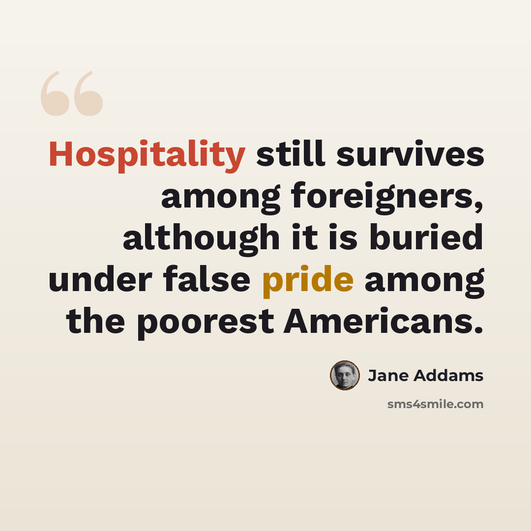 “Hospitality still survives among foreigners, although it is buried under false pride among the poorest Americans.” quote by Jane Addams