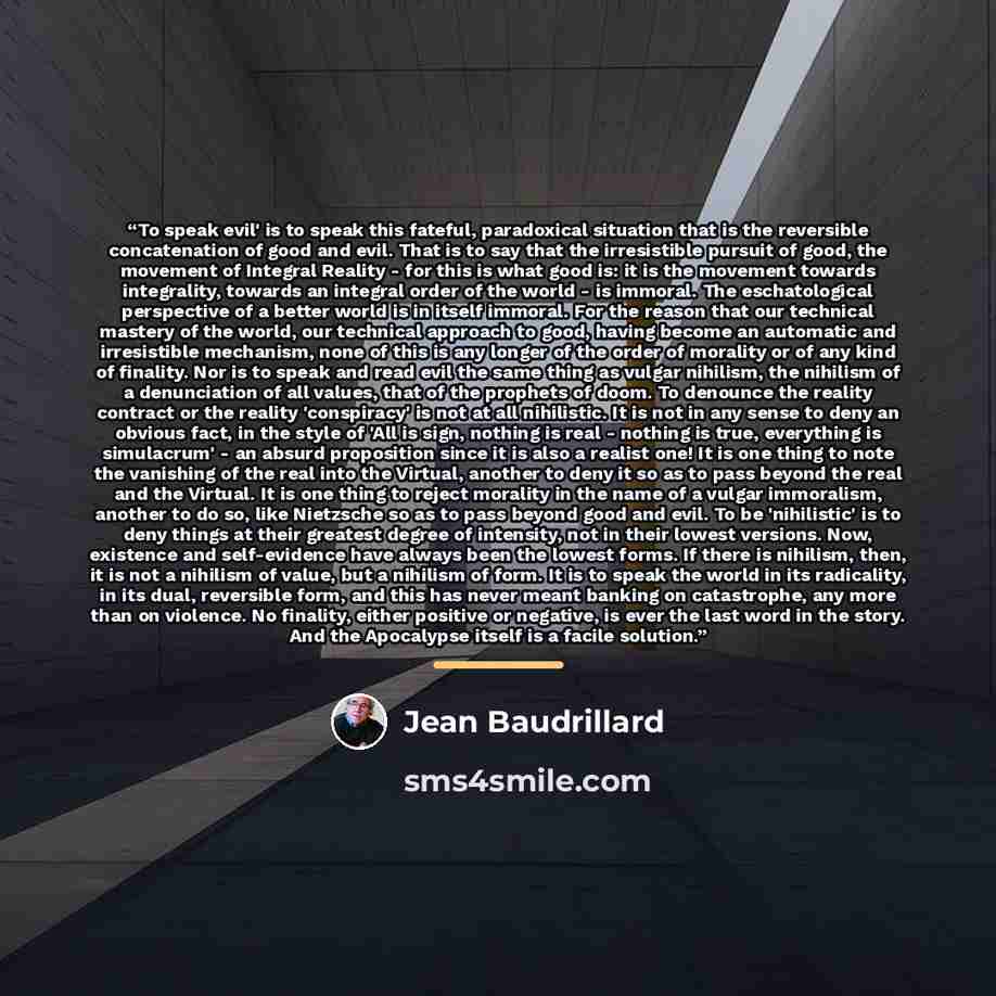 “To speak evil' is to speak this fateful, paradoxical situation that is the reversible concatenation of good and evil. That is to say that the irresistible pursuit of good, the movement of Integral Reality - for this is what good is: it is the movement towards integrality, towards an integral order…” quote by Jean Baudrillard