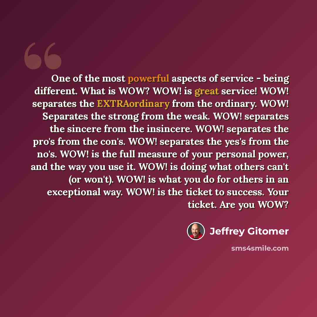 “One of the most powerful aspects of service - being different. What is WOW? WOW! is great service! WOW! separates the EXTRAordinary from the ordinary. WOW! Separates the strong from the weak. WOW! separates the sincere from the insincere. WOW! separates the pro's from the con's. WOW! separates the…” quote by Jeffrey Gitomer