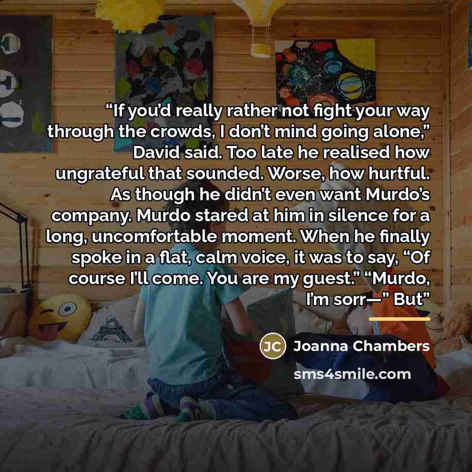 “If you’d really rather not fight your way through the crowds, I don’t mind going alone,” David said. Too late he realised how ungrateful that sounded. Worse, how hurtful. As though he didn’t even want Murdo’s company. Murdo stared at him in silence for a long, uncomfortable moment. When he finally…” quote by Joanna Chambers