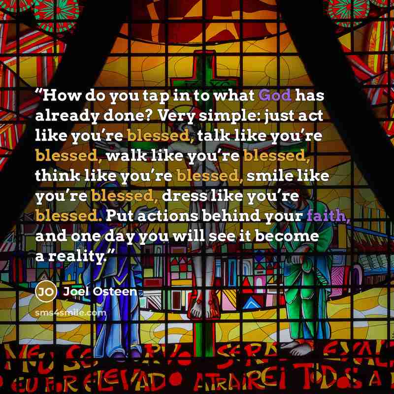 “How do you tap in to what God has already done? Very simple: just act like you’re blessed, talk like you’re blessed, walk like you’re blessed, think like you’re blessed, smile like you’re blessed, dress like you’re blessed. Put actions behind your faith, and one day you will see it become a reality.” quote by Joel Osteen