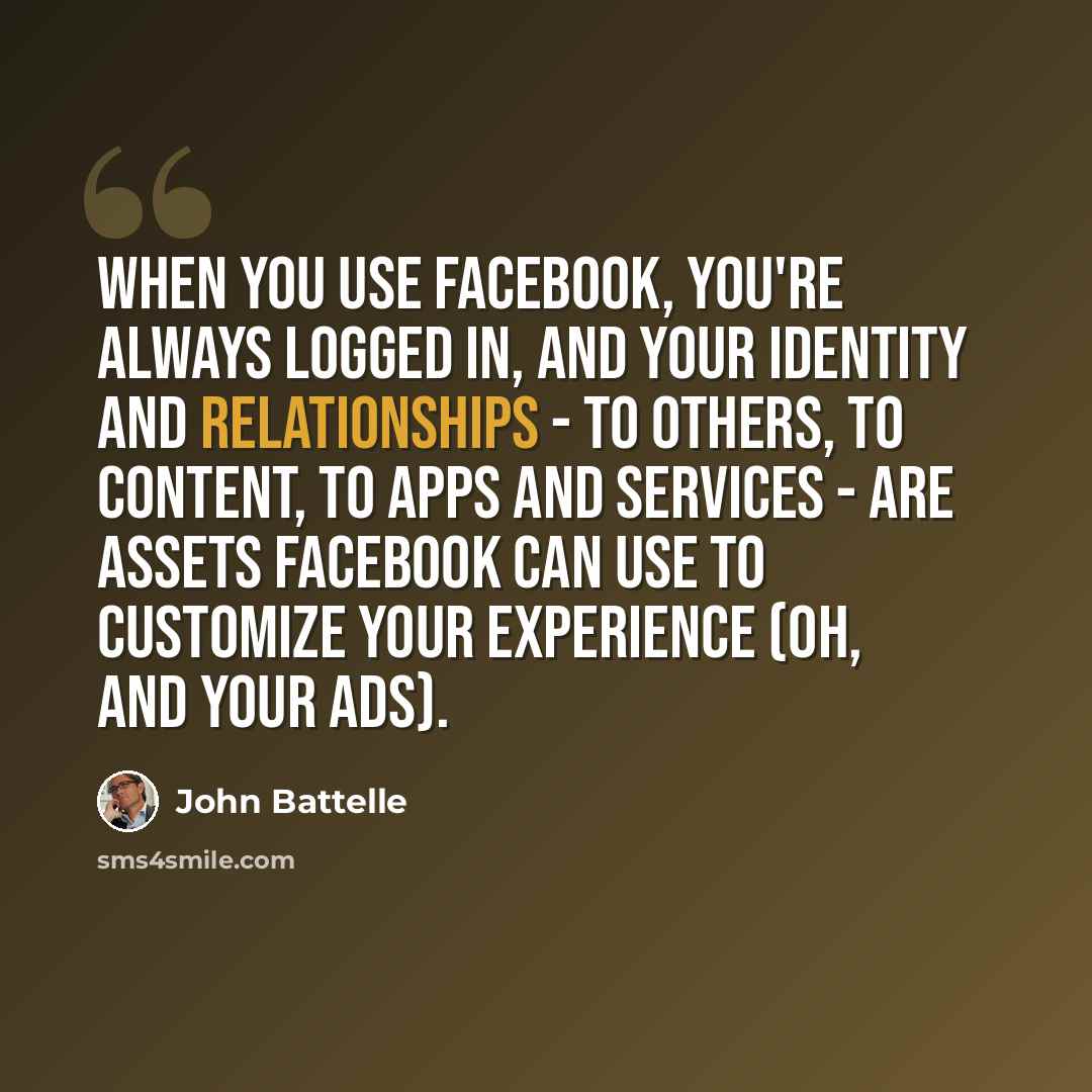 “When you use Facebook, you're always logged in, and your identity and relationships - to others, to content, to apps and services - are assets Facebook can use to customize your experience (oh, and your ads).” quote by John Battelle