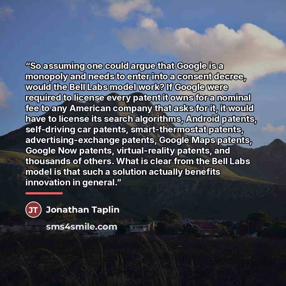 “So assuming one could argue that Google is a monopoly and needs to enter into a consent decree, would the Bell Labs model work? If Google were required to license every patent it owns for a nominal fee to any American company that asks for it, it would have to license its search algorithms…” quote by Jonathan Taplin