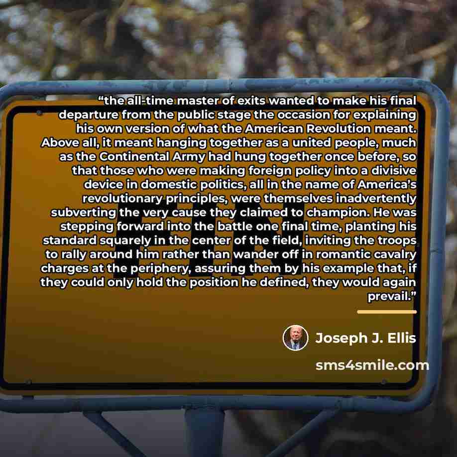 “the all-time master of exits wanted to make his final departure from the public stage the occasion for explaining his own version of what the American Revolution meant. Above all, it meant hanging together as a united people, much as the Continental Army had hung together once before, so that…” quote by Joseph J. Ellis