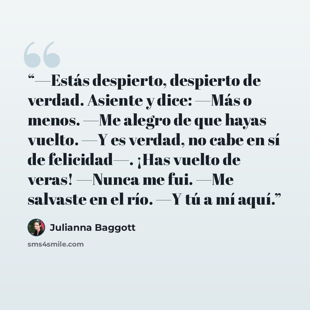 “—Estás despierto, despierto de verdad. Asiente y dice: —Más o menos. —Me alegro de que hayas vuelto. —Y es verdad, no cabe en sí de felicidad—. ¡Has vuelto de veras! —Nunca me fui. —Me salvaste en el río. —Y tú a mí aquí.” quote by Julianna Baggott