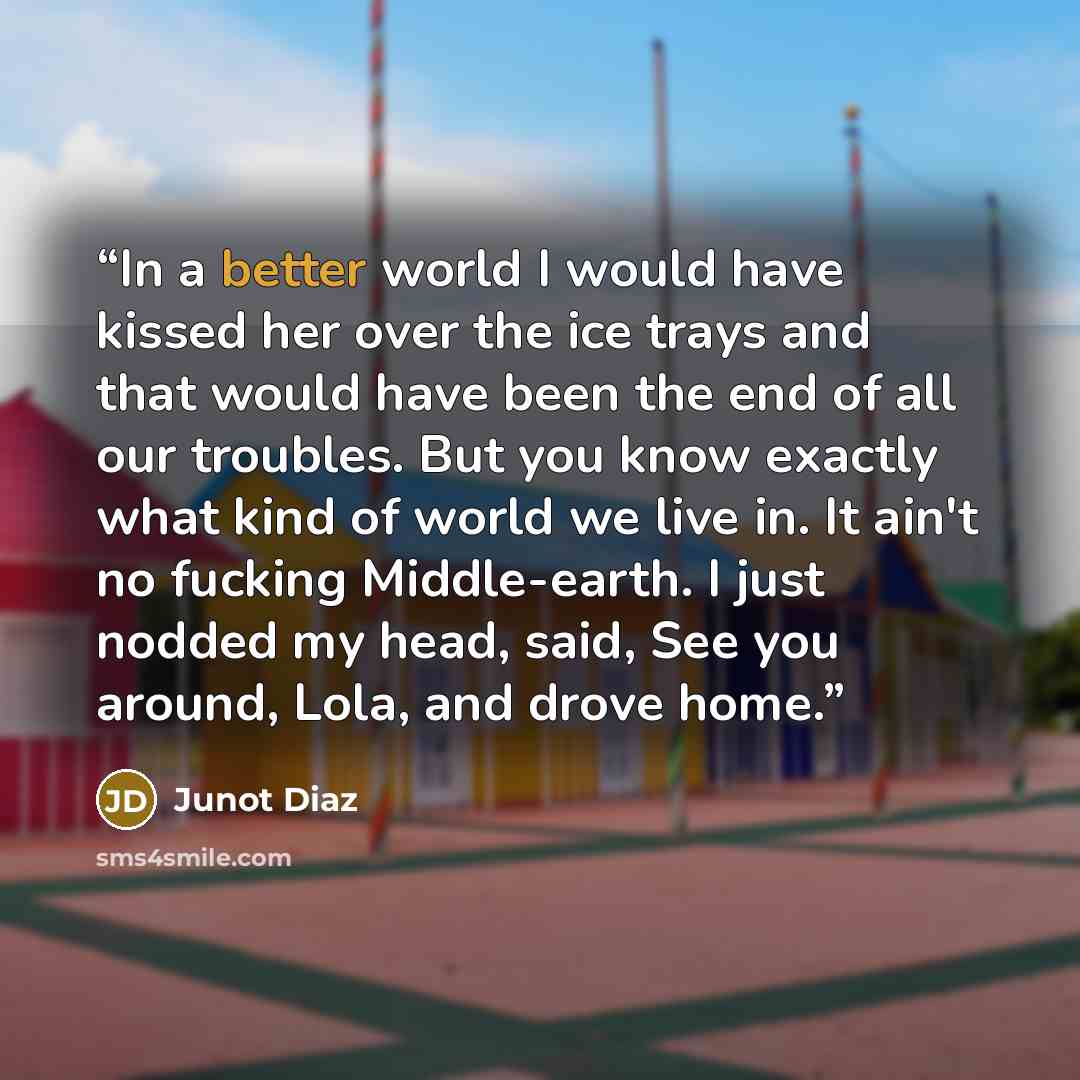 “In a better world I would have kissed her over the ice trays and that would have been the end of all our troubles. But you know exactly what kind of world we live in. It ain't no fucking Middle-earth. I just nodded my head, said, See you around, Lola, and drove home.” quote by Junot Díaz