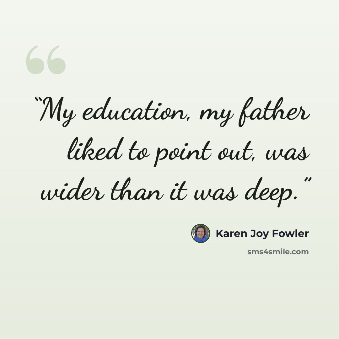 “My education, my father liked to point out, was wider than it was deep.” quote by Karen Joy Fowler