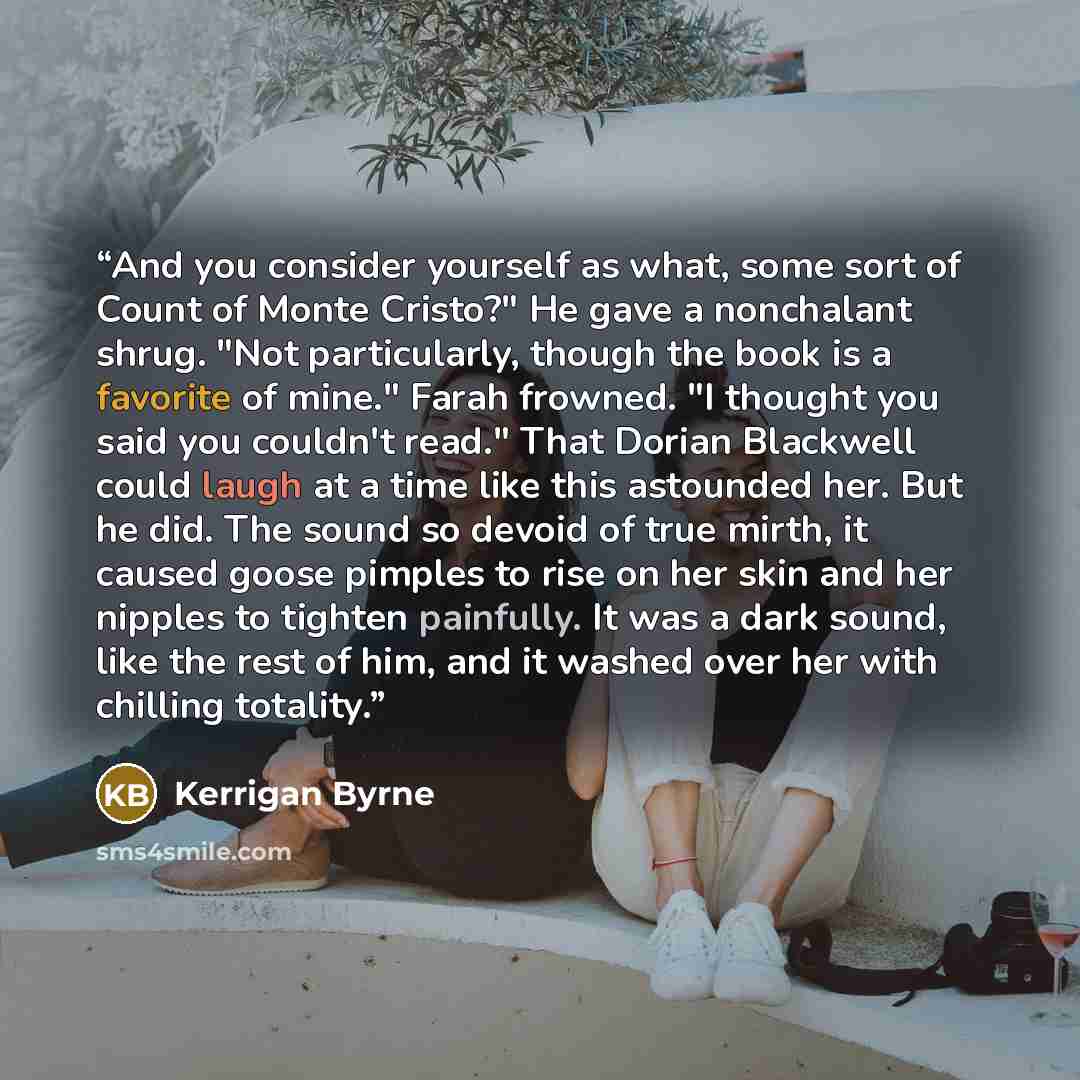 “And you consider yourself as what, some sort of Count of Monte Cristo?" He gave a nonchalant shrug. "Not particularly, though the book is a favorite of mine." Farah frowned. "I thought you said you couldn't read." That Dorian Blackwell could laugh at a time like this astounded her. But he did. The…” quote by Kerrigan Byrne