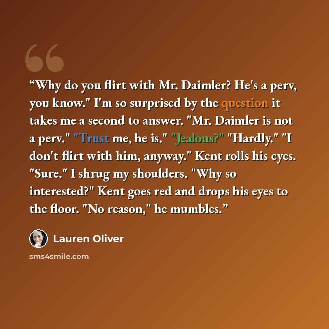 “Why do you flirt with Mr. Daimler? He's a perv, you know." I'm so surprised by the question it takes me a second to answer. "Mr. Daimler is not a perv." "Trust me, he is." "Jealous?" "Hardly." "I don't flirt with him, anyway." Kent rolls his eyes. "Sure." I shrug my shoulders. "Why so interested?"…” quote by Lauren Oliver